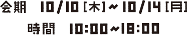 会期10/10[木]〜10/14[月] 10 :00〜18:00